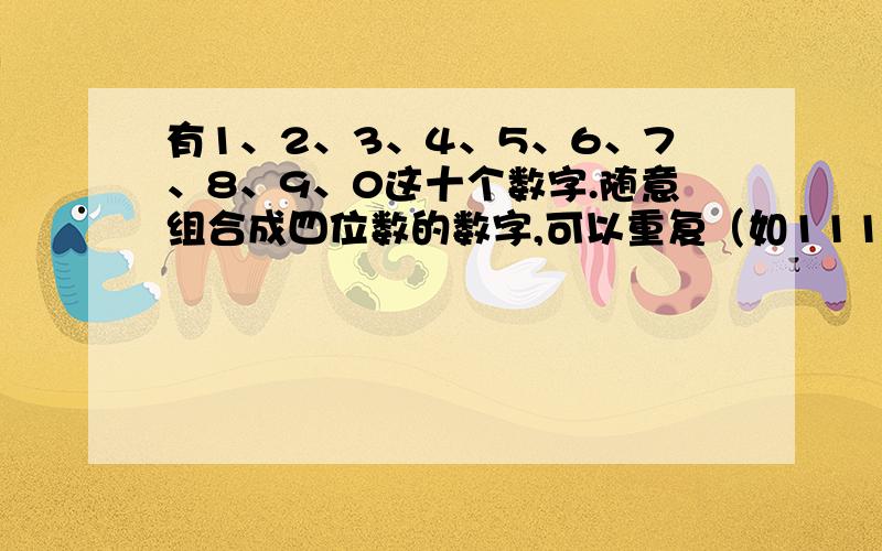 有1、2、3、4、5、6、7、8、9、0这十个数字.随意组合成四位数的数字,可以重复（如1112,2233,4555）.问可以组成多少个数字.要求全部列出.好好答,我可是守信用的哦.