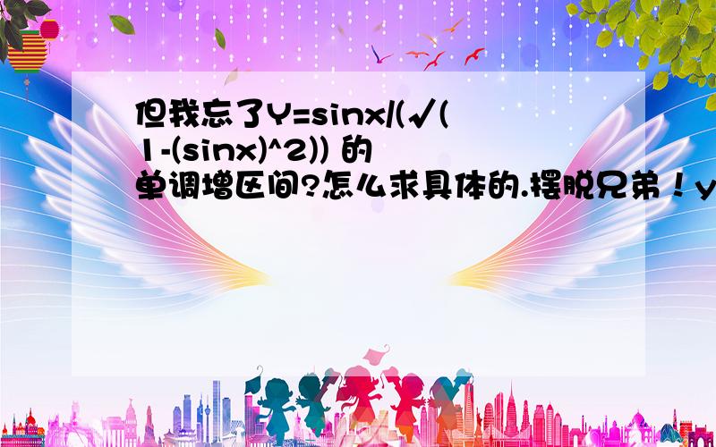 但我忘了Y=sinx/(√(1-(sinx)^2)) 的单调增区间?怎么求具体的.摆脱兄弟！y=sinx/(√(1-(sinx)^2)) =sinx/(√(cosx)^2)=sinx/cosx=tanx 中的cosx可正可负啊！谁说√（(cosx)^2）=cosx的！答案是(-Pai/2+2kPai，Pai/2+2kPai)