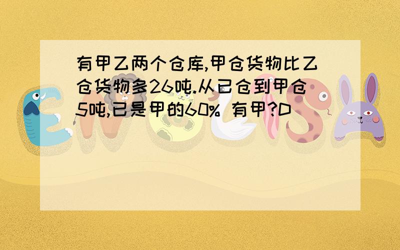 有甲乙两个仓库,甲仓货物比乙仓货物多26吨.从已仓到甲仓5吨,已是甲的60% 有甲?D