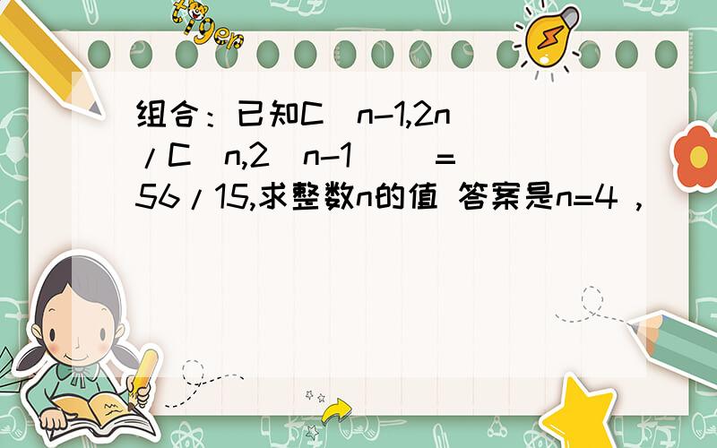 组合：已知C(n-1,2n)/C(n,2(n-1) )=56/15,求整数n的值 答案是n=4 ,