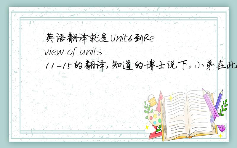 英语翻译就是Unit6到Review of units 11-15的翻译,知道的博士说下,小弟在此谢啦