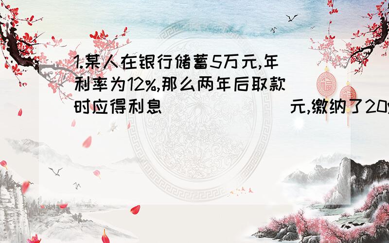 1.某人在银行储蓄5万元,年利率为12%,那么两年后取款时应得利息_______元,缴纳了20%的利息税后实际利息为_______元,它实际取得本金和为_______元.2.国家规定存款利息的纳税方法是：利息税=利息X2