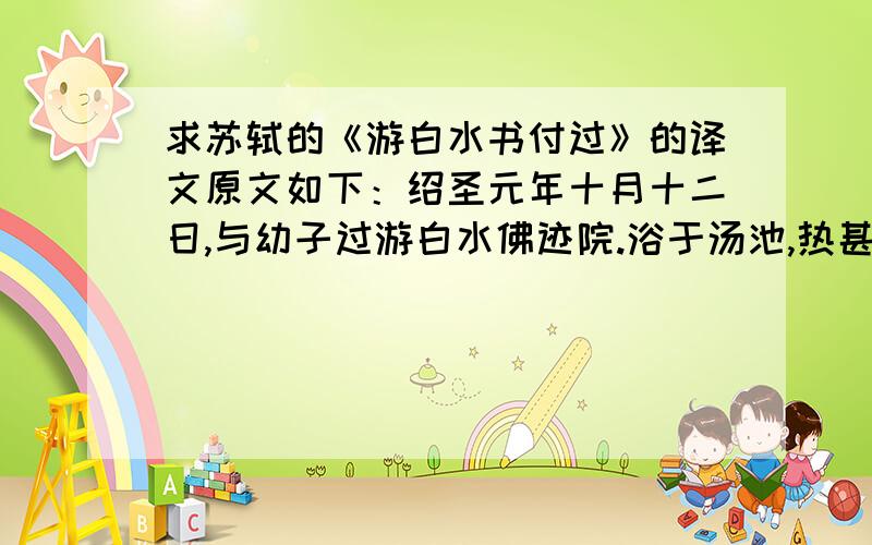 求苏轼的《游白水书付过》的译文原文如下：绍圣元年十月十二日,与幼子过游白水佛迹院.浴于汤池,热甚,其源殆可熟物.循山而东,少北,有悬水百仞.山八九折,折处辄为潭,深者石追石五丈,不