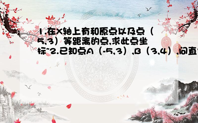 1.在X轴上有和原点以及点（5,3）等距离的点,求此点坐标~2.已知点A（-5,3）,B（3,4）,问直线Y=X上是否存在点P,使PA=2PB,请说理由~3.已知：A、B两点的坐标为A（2,2）,B(-1,-2),点P在X轴上且△PAB是直角