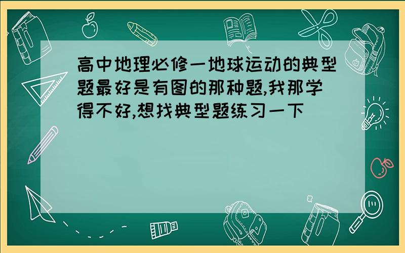 高中地理必修一地球运动的典型题最好是有图的那种题,我那学得不好,想找典型题练习一下