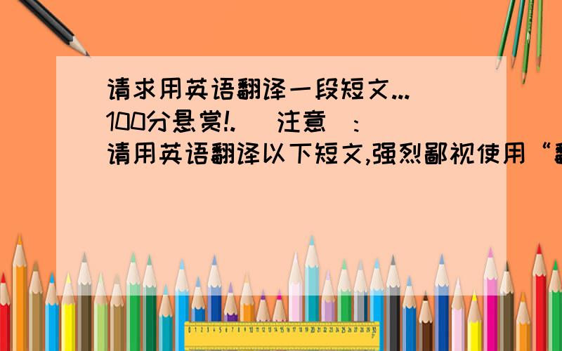 请求用英语翻译一段短文...100分悬赏!. [注意]:请用英语翻译以下短文,强烈鄙视使用“翻译器”直译句子的人! 请不要使用太深奥的单词,最好在高中以内的单词就行. 答得好我承诺再追加50分.