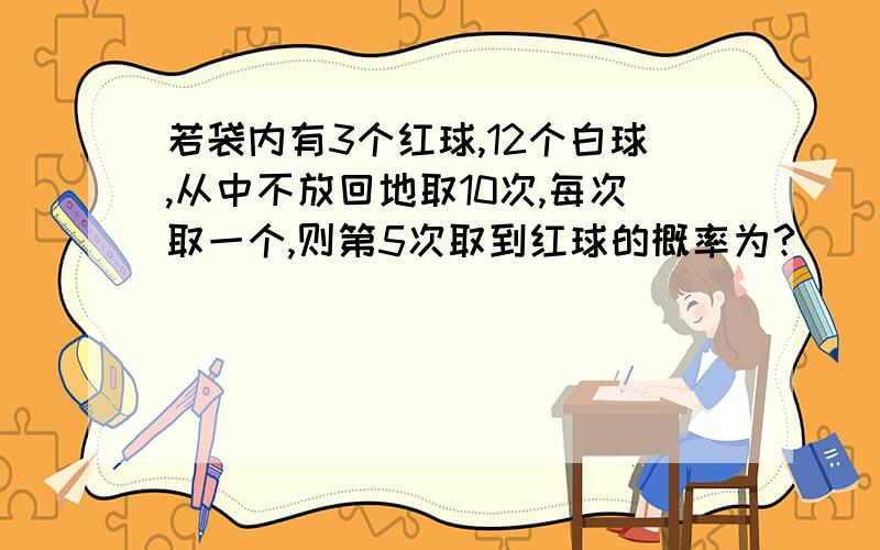 若袋内有3个红球,12个白球,从中不放回地取10次,每次取一个,则第5次取到红球的概率为?