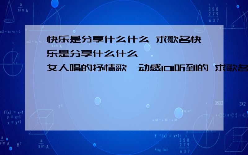 快乐是分享什么什么 求歌名快乐是分享什么什么     一女人唱的抒情歌,动感101听到的 求歌名