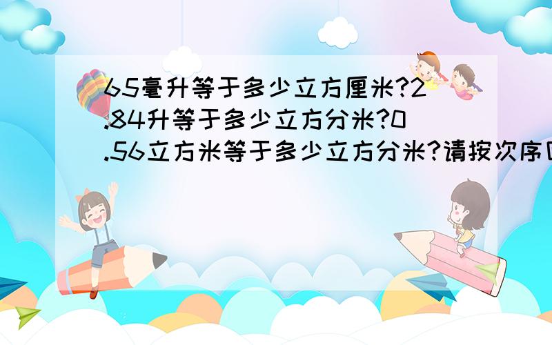 65毫升等于多少立方厘米?2.84升等于多少立方分米?0.56立方米等于多少立方分米?请按次序回答,（急用）47.6=多少立方米？2.7乘以10的三次方千克/立方米=多少千克/立方分米=多少克/立方厘米？