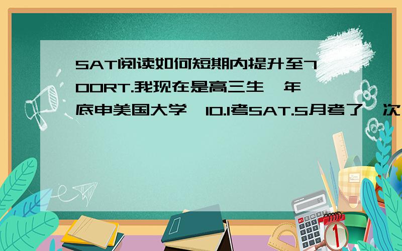 SAT阅读如何短期内提升至700RT.我现在是高三生,年底申美国大学,10.1考SAT.5月考了一次,阅读610语法640数学满.现在语法基本有700的水平了,数学也很稳定,不过阅读每次都上不了700,有点小郁闷……