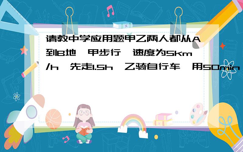 请教中学应用题甲乙两人都从A到B地,甲步行,速度为5km/h,先走1.5h,乙骑自行车,用50min,两人同时到达B地,要求用一元一次方程解题,