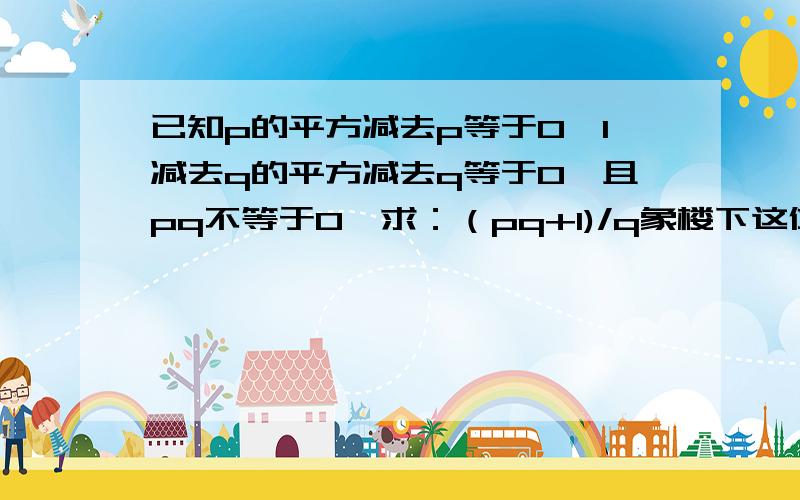 已知p的平方减去p等于0,1减去q的平方减去q等于0,且pq不等于0,求：（pq+1)/q象楼下这位的回答十分的不负责任，希望大家不要效仿。我是真的不会做萨，怎么留了句话就闪人了呢~