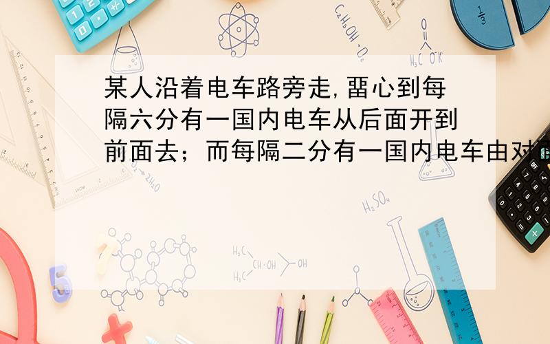 某人沿着电车路旁走,畱心到每隔六分有一国内电车从后面开到前面去；而每隔二分有一国内电车由对面开过来.若该人和电车的速度始终是均匀的,问每隔几分从电车的起点站开出一辆电车?