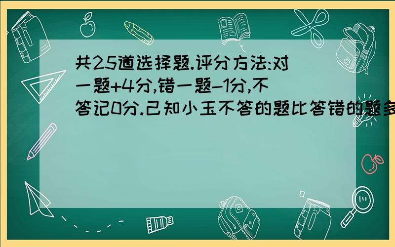 共25道选择题.评分方法:对一题+4分,错一题-1分,不答记0分.己知小玉不答的题比答错的题多2道.他共25道选择题.评分方法:对一题+4分,错一题-1分,不答记0分. 己知小玉不答的题比答错的题多2道.