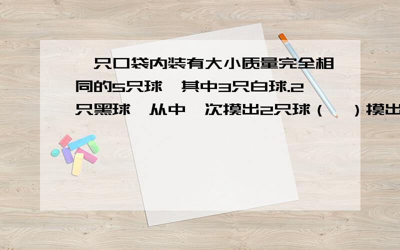 一只口袋内装有大小质量完全相同的5只球,其中3只白球.2只黑球,从中一次摸出2只球（一）摸出两只都是白球的概率?（二）摸出的一只白球,另一只黑球的概率