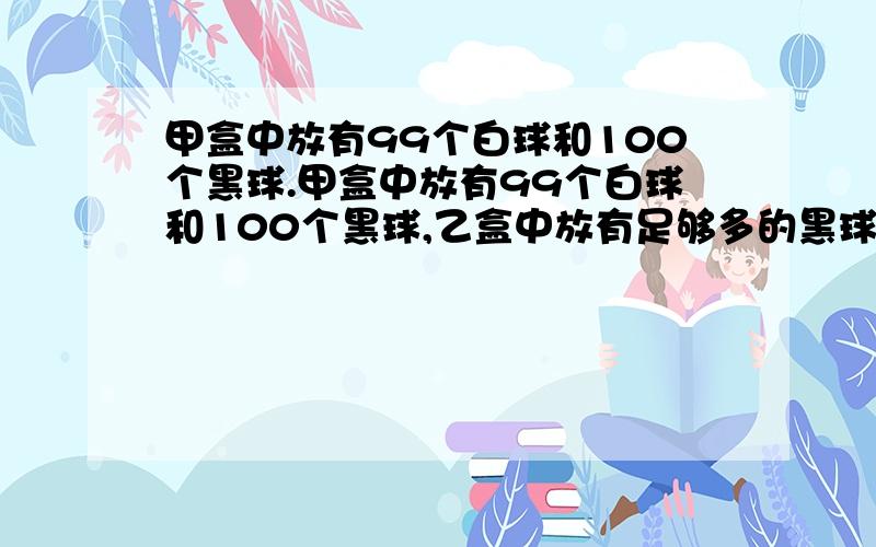 甲盒中放有99个白球和100个黑球.甲盒中放有99个白球和100个黑球,乙盒中放有足够多的黑球.现在每次从甲盒中任取两球放在外面,但当被取出的两球同色时,需从乙盒中取出一个黑球放入甲盒；