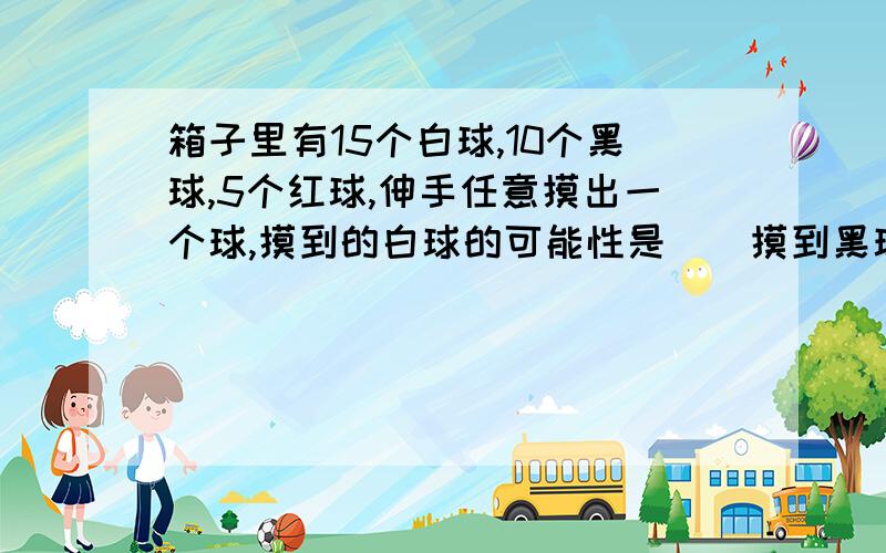 箱子里有15个白球,10个黑球,5个红球,伸手任意摸出一个球,摸到的白球的可能性是()摸到黑球的可能性是()急!今天之内回我OK?Thank you.