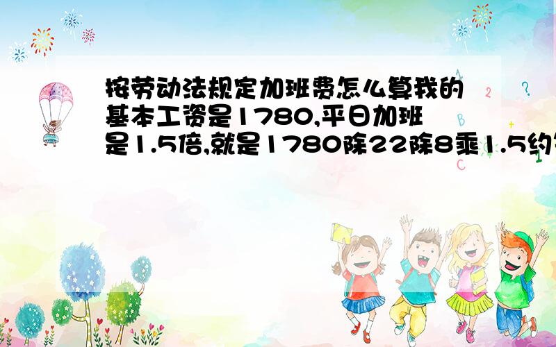 按劳动法规定加班费怎么算我的基本工资是1780,平日加班是1.5倍,就是1780除22除8乘1.5约等于15,平时加班就是15/小时,是这么算吗,请假扣工资应该怎么算呀