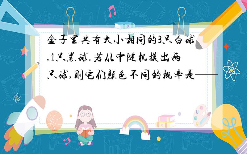 盒子里共有大小相同的3只白球,1只黑球.若从中随机摸出两只球,则它们颜色不同的概率是——