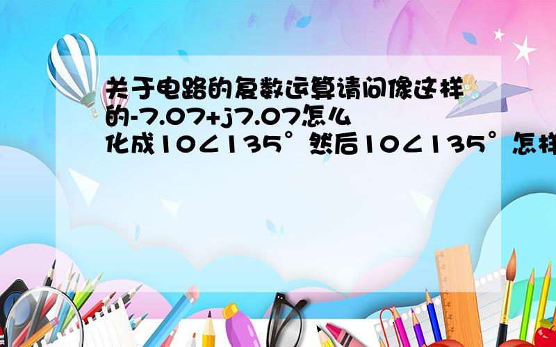 关于电路的复数运算请问像这样的-7.07+j7.07怎么化成10∠135°然后10∠135°怎样才能化成-7.07+j7.07