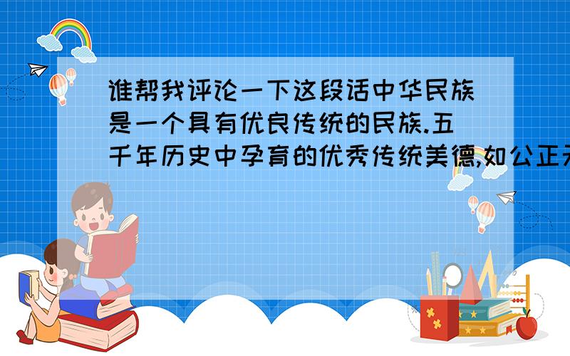 谁帮我评论一下这段话中华民族是一个具有优良传统的民族.五千年历史中孕育的优秀传统美德,如公正无私、嫉恶如仇、诚实笃信、不尚空谈、戒奢节俭、防微杜渐、三省吾身、豁达大度、