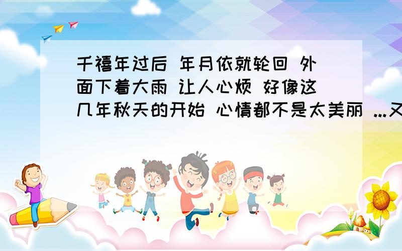 千禧年过后 年月依就轮回 外面下着大雨 让人心烦 好像这几年秋天的开始 心情都不是太美丽 ...又是一年秋来到......十年之后......PS：小z发来短信：“秋天 是个收获的季节 拥有的 想要得到