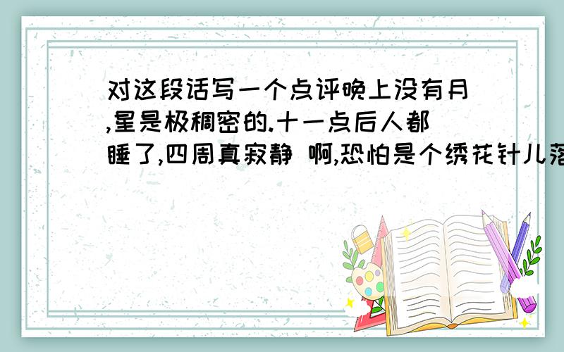 对这段话写一个点评晚上没有月,星是极稠密的.十一点后人都睡了,四周真寂静 啊,恐怕是个绣花针儿落在地上也可以听得出声音.黑洞洞的天 空中点缀着的繁星,其间有堆不知叫做什么名字,手