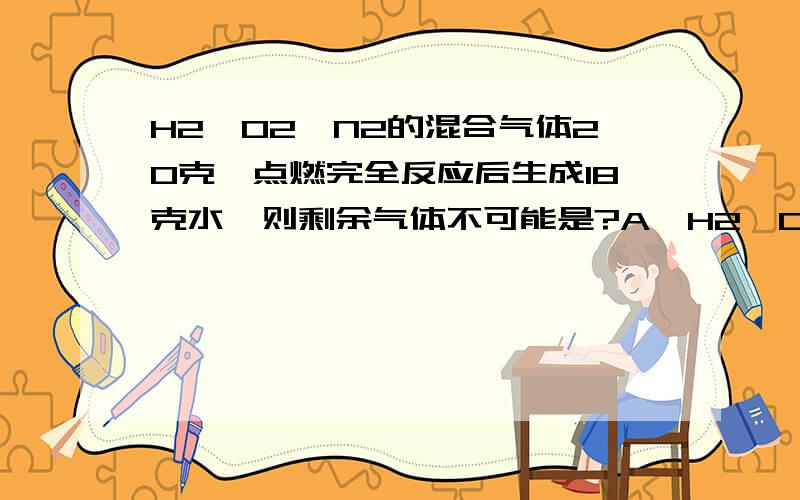 H2、O2、N2的混合气体20克,点燃完全反应后生成18克水,则剩余气体不可能是?A、H2、O2、N2的混合气体 B、O2和N2的混合气体C、H2和N2混合气体 D、2克N2