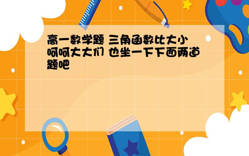 高一数学题 三角函数比大小 呵呵大大们 也坐一下下面两道题吧