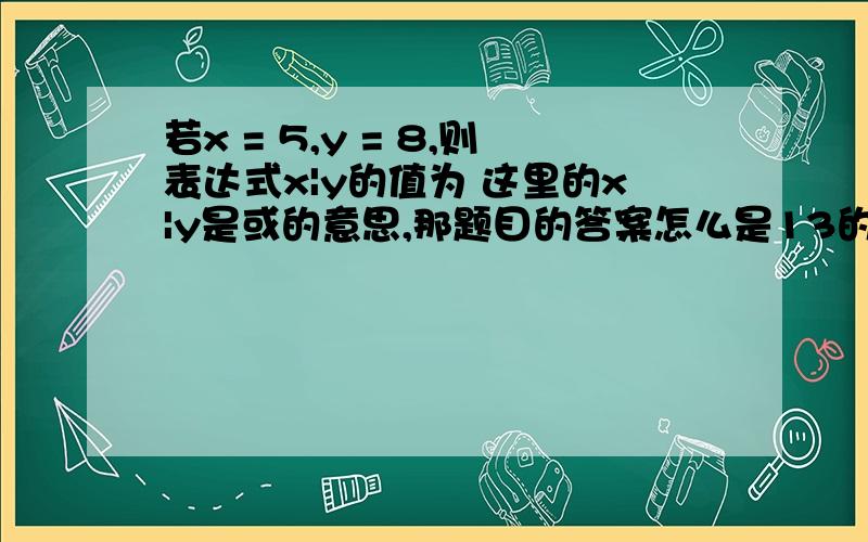 若x = 5,y = 8,则表达式x|y的值为 这里的x|y是或的意思,那题目的答案怎么是13的呢