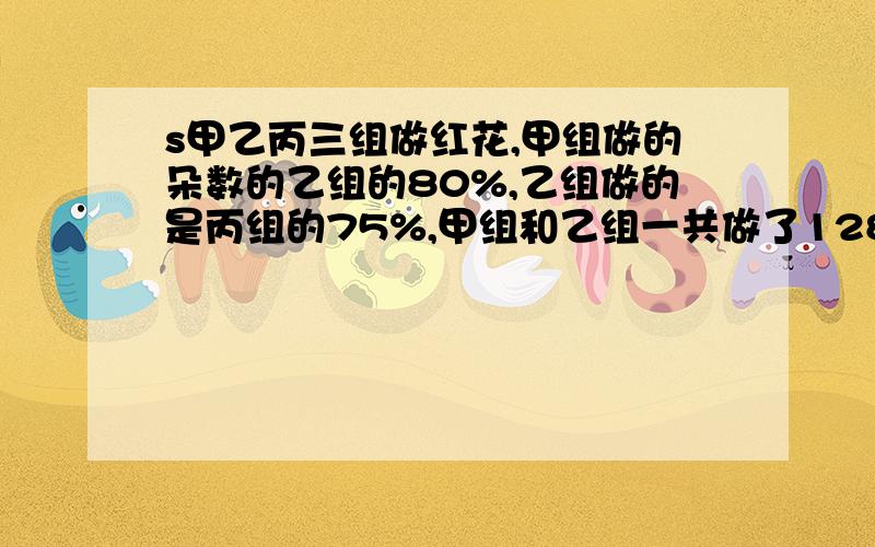 s甲乙丙三组做红花,甲组做的朵数的乙组的80%,乙组做的是丙组的75%,甲组和乙组一共做了128朵,甲组做了多少朵,尽快啊