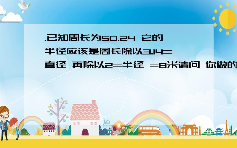 .已知周长为50.24 它的半径应该是周长除以3.14=直径 再除以2=半径 =8米请问 你做的这道题 半径=50.24/（3.14*6）=4米 半径=4米 我没搞懂 除数3.14*6 这个6是什么?