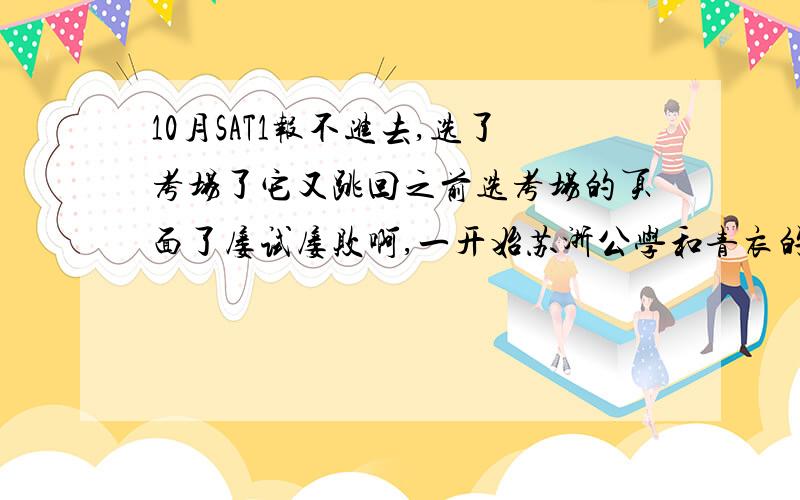 10月SAT1报不进去,选了考场了它又跳回之前选考场的页面了屡试屡败啊,一开始苏浙公学和青衣的考点就是这个情况,现在新开了不少考点,还是这个情况,我都担心再晚考场会不会没有了.还有，