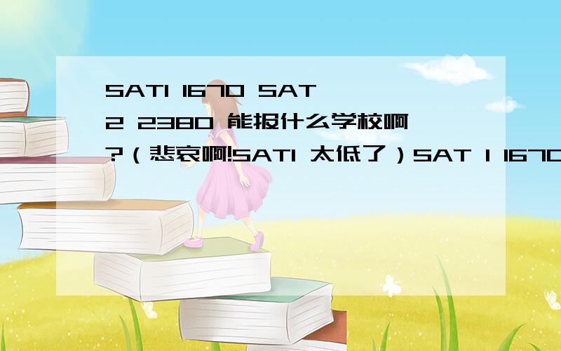 SAT1 1670 SAT 2 2380 能报什么学校啊?（悲哀啊!SAT1 太低了）SAT 1 1670  阅读 460 数学 720 写作 490  essay 7分SAT 2 2380（悲剧）,数学Lv1和Lv2都考了 数学Lv1  780 数学 Lv2 800 物理800如图所示有什么建议的就