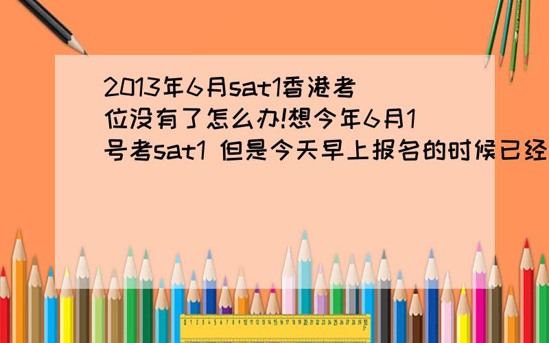 2013年6月sat1香港考位没有了怎么办!想今年6月1号考sat1 但是今天早上报名的时候已经没位子了 我擦怎么办啊 以后还能再刷到吗?