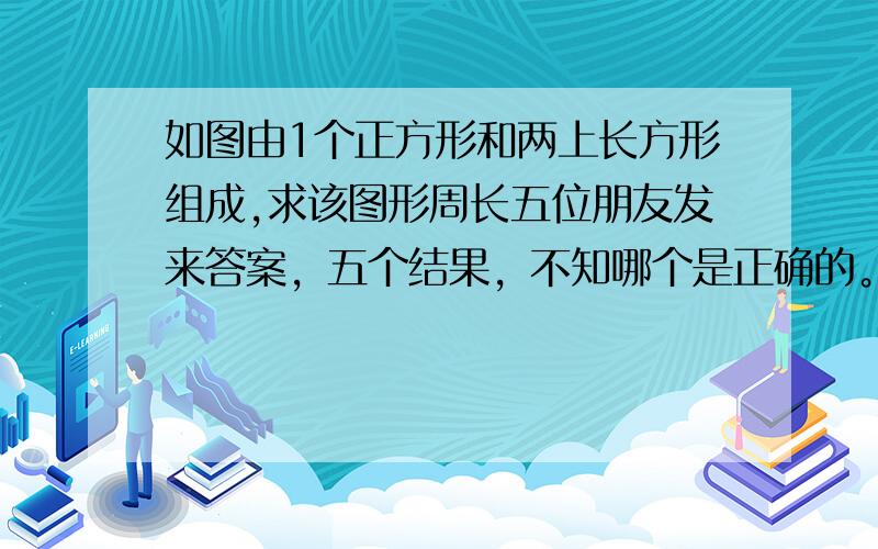 如图由1个正方形和两上长方形组成,求该图形周长五位朋友发来答案，五个结果，不知哪个是正确的。我自己的算的时候，中间那个长方形的长没法算进来