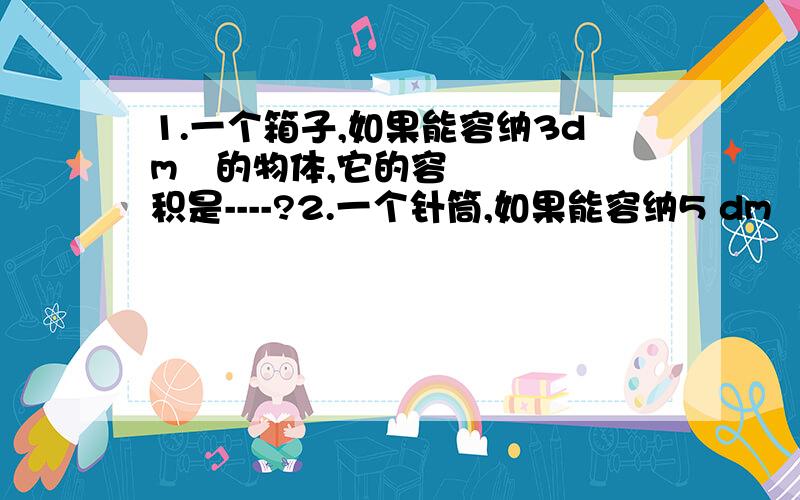 1.一个箱子,如果能容纳3dm³的物体,它的容积是----?2.一个针筒,如果能容纳5 dm³的药液,它的容积是----?