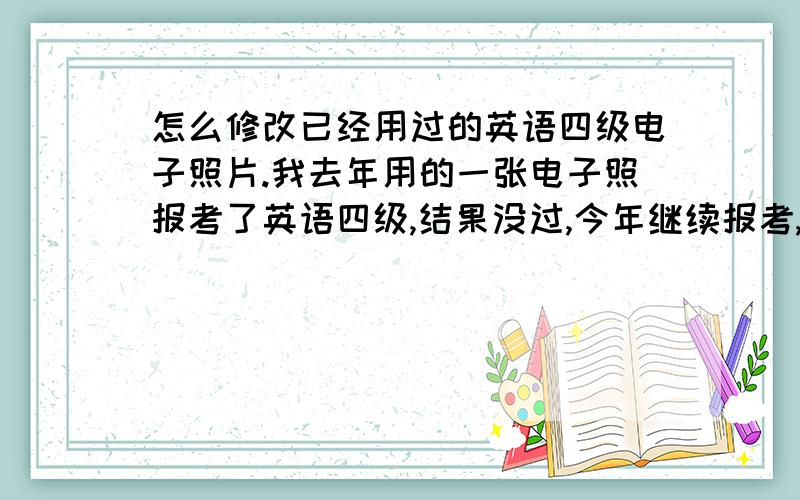 怎么修改已经用过的英语四级电子照片.我去年用的一张电子照报考了英语四级,结果没过,今年继续报考,然后拿去年我存在电脑里的电子照但提不符合,我试了好几次都是这样.我问了别人,说要