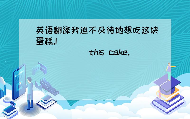 英语翻译我迫不及待地想吃这块蛋糕.I ___ ___ ___ ___ this cake.