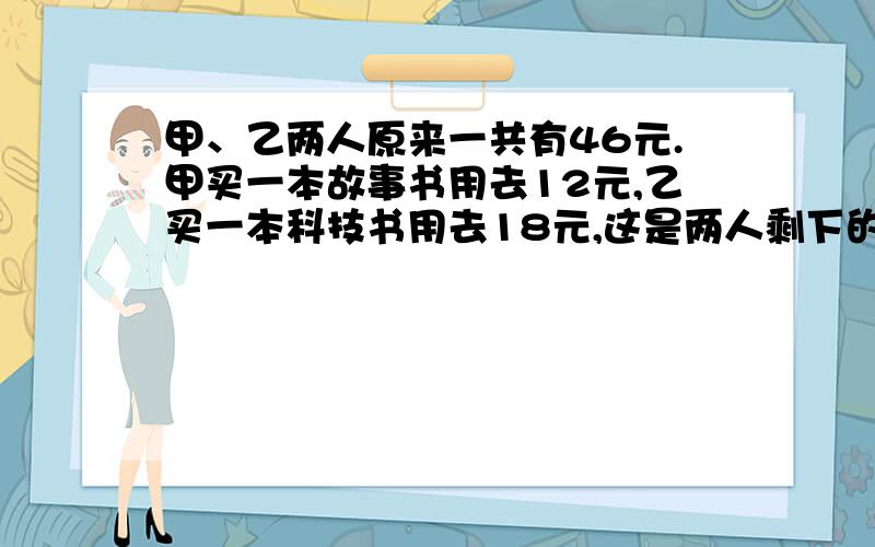 甲、乙两人原来一共有46元.甲买一本故事书用去12元,乙买一本科技书用去18元,这是两人剩下的钱正好相等.甲、乙两人各有多少元?修路队修一条路,第一天修了10分之1,第二天修了5分之1,还剩63