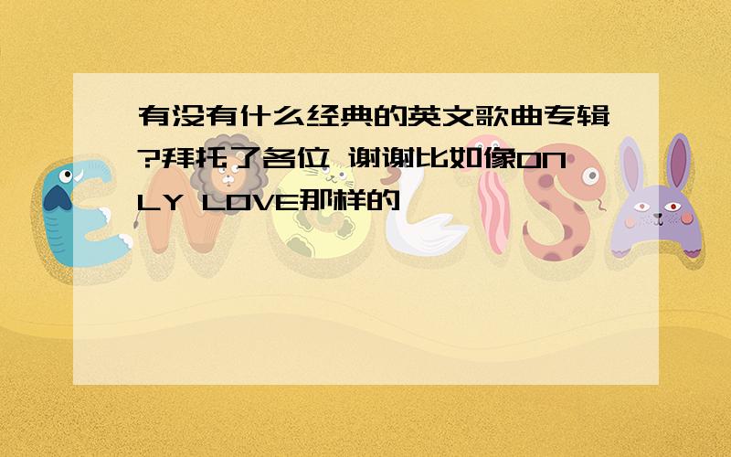 有没有什么经典的英文歌曲专辑?拜托了各位 谢谢比如像ONLY LOVE那样的