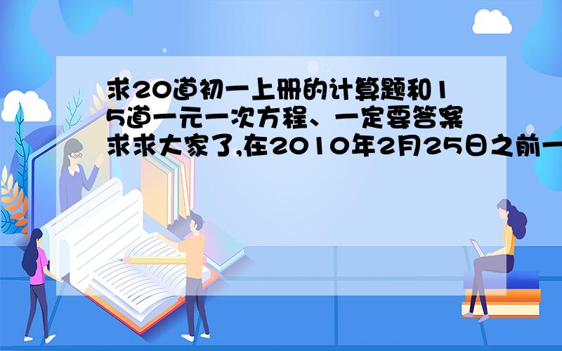 求20道初一上册的计算题和15道一元一次方程、一定要答案求求大家了,在2010年2月25日之前一定要给我……