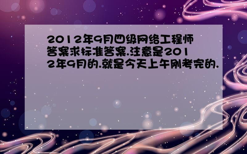 2012年9月四级网络工程师答案求标准答案.注意是2012年9月的.就是今天上午刚考完的.