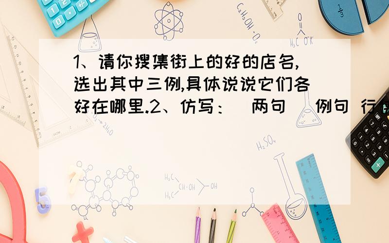 1、请你搜集街上的好的店名,选出其中三例,具体说说它们各好在哪里.2、仿写：（两句） 例句 行侠仗义的鲁达,拳打镇关西,解救了金氏父女,留下了一段佳话 3、三句古今颂秋的名句 我想到一