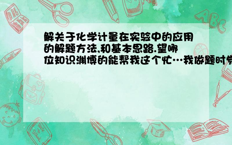 解关于化学计量在实验中的应用的解题方法,和基本思路.望哪位知识渊博的能帮我这个忙…我做题时觉得无从下手、不知该用哪个公式,为此感到烦恼,