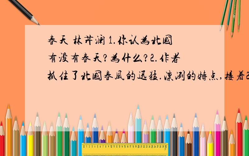 春天 林芹澜 1.你认为北国有没有春天?为什么?2.作者抓住了北国春风的迅猛.凛冽的特点,接着2:说说文章是怎样借助事物进行具体描述的?3.文章第二段和第四段运用了两个省略号.你能根据文意