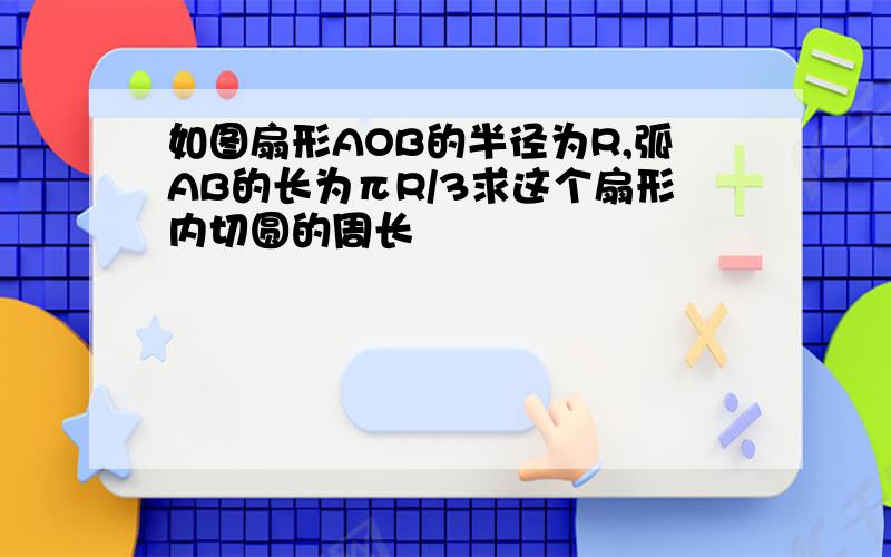 如图扇形AOB的半径为R,弧AB的长为πR/3求这个扇形内切圆的周长