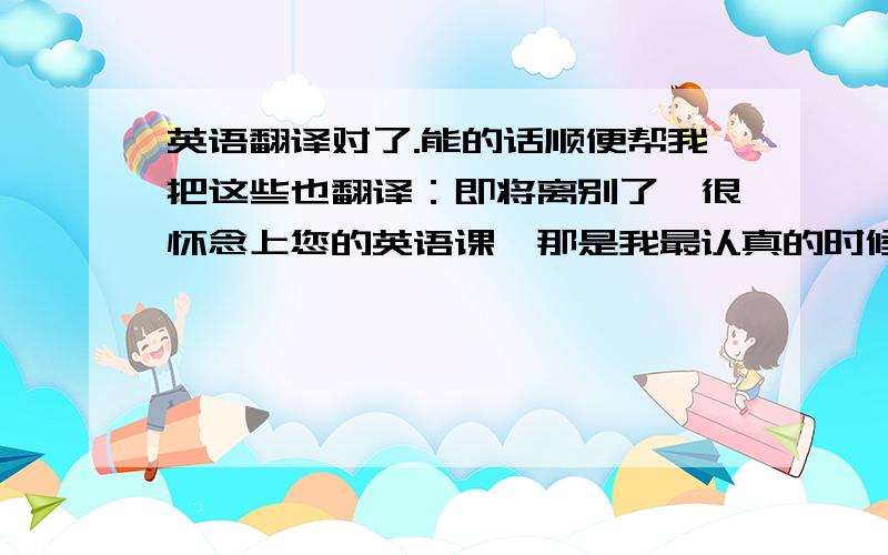 英语翻译对了.能的话顺便帮我把这些也翻译：即将离别了,很怀念上您的英语课,那是我最认真的时候.我们处于同一片蓝天下,有缘我们还是会见面的,再见了.