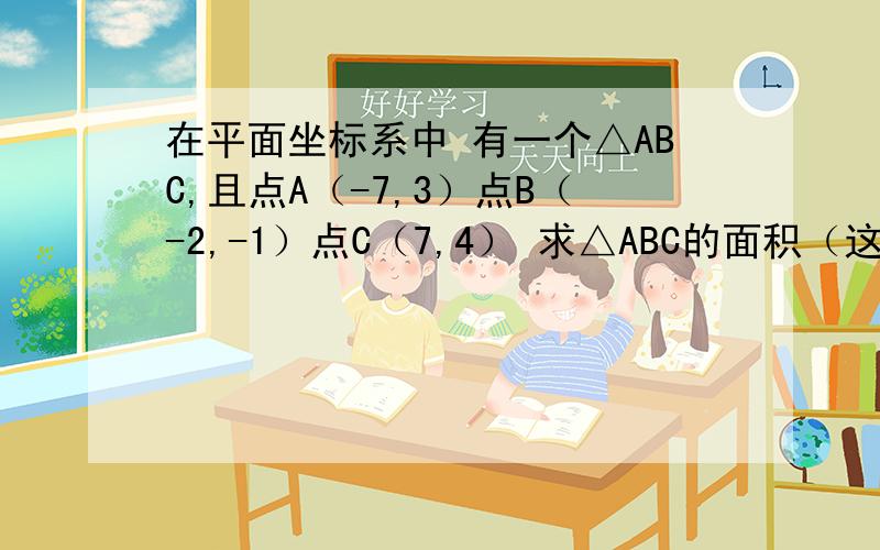 在平面坐标系中 有一个△ABC,且点A（-7,3）点B（-2,-1）点C（7,4） 求△ABC的面积（这个没有图要自己画出来的,要有讲解的,要带过程的,不如做什么线平行于什么）要带过程哦 小弟