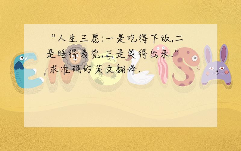 “人生三愿:一是吃得下饭,二是睡得着觉,三是笑得出来.” 求准确的英文翻译.